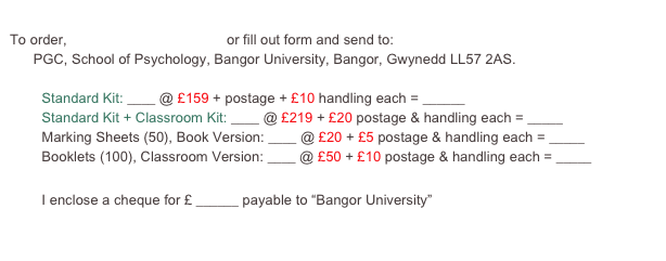 
To order, click here to pay by card or fill out form and send to: 
      PGC, School of Psychology, Bangor University, Bangor, Gwynedd LL57 2AS.

	Standard Kit: ____ @ £159 + postage + £10 handling each = ______
	Standard Kit + Classroom Kit: ____ @ £219 + £20 postage & handling each = _____
	Marking Sheets (50), Book Version: ____ @ £20 + £5 postage & handling each = _____
	Booklets (100), Classroom Version: ____ @ £50 + £10 postage & handling each = _____

	I enclose a cheque for £ ______ payable to “Bangor University”

